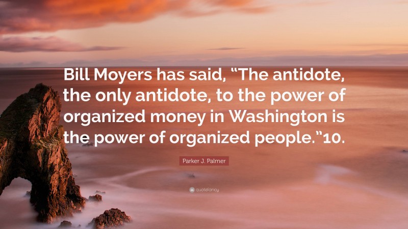Parker J. Palmer Quote: “Bill Moyers has said, “The antidote, the only antidote, to the power of organized money in Washington is the power of organized people.”10.”