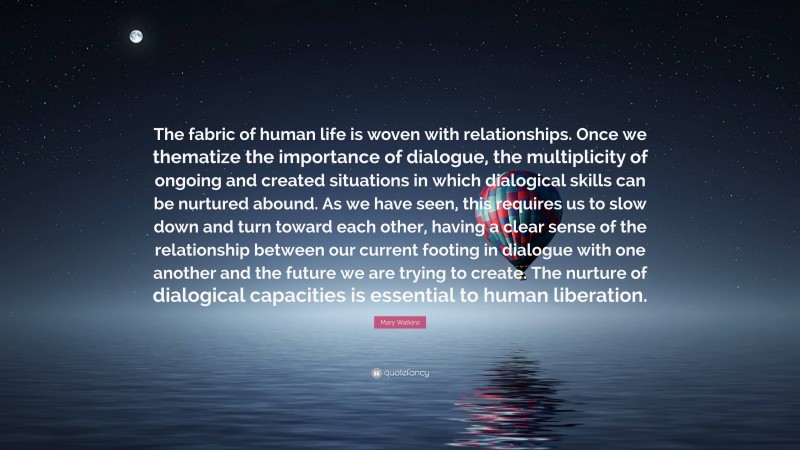 Mary Watkins Quote: “The fabric of human life is woven with relationships. Once we thematize the importance of dialogue, the multiplicity of ongoing and created situations in which dialogical skills can be nurtured abound. As we have seen, this requires us to slow down and turn toward each other, having a clear sense of the relationship between our current footing in dialogue with one another and the future we are trying to create. The nurture of dialogical capacities is essential to human liberation.”