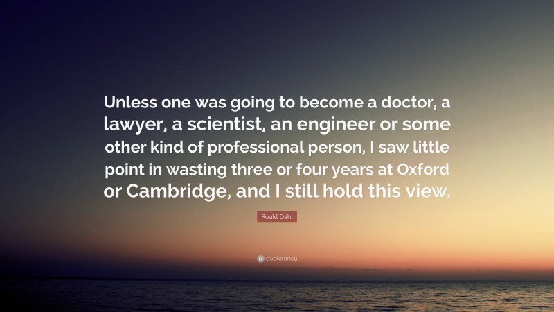 Roald Dahl Quote: “Unless one was going to become a doctor, a lawyer, a scientist, an engineer or some other kind of professional person, I saw little point in wasting three or four years at Oxford or Cambridge, and I still hold this view.”
