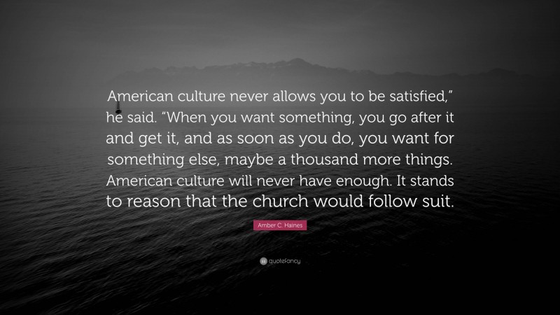 Amber C. Haines Quote: “American culture never allows you to be satisfied,” he said. “When you want something, you go after it and get it, and as soon as you do, you want for something else, maybe a thousand more things. American culture will never have enough. It stands to reason that the church would follow suit.”