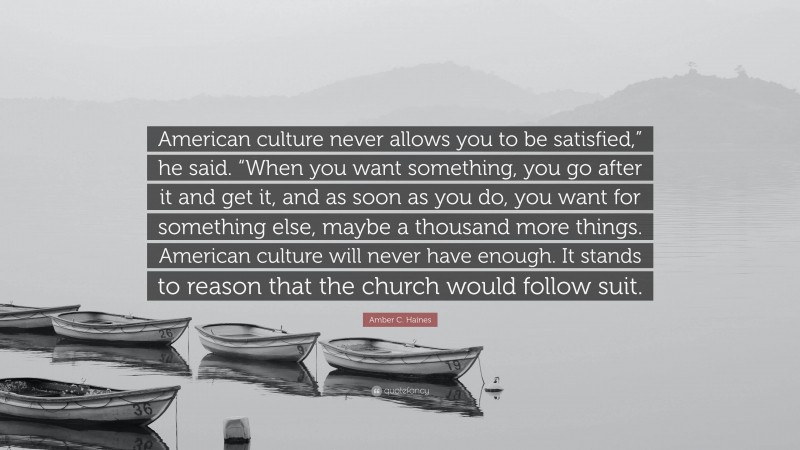 Amber C. Haines Quote: “American culture never allows you to be satisfied,” he said. “When you want something, you go after it and get it, and as soon as you do, you want for something else, maybe a thousand more things. American culture will never have enough. It stands to reason that the church would follow suit.”