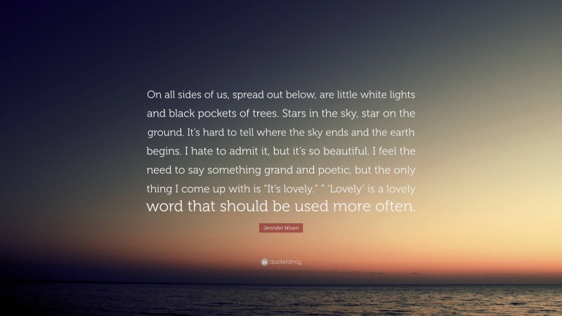 Jennifer Niven Quote: “On all sides of us, spread out below, are little white lights and black pockets of trees. Stars in the sky, star on the ground. It’s hard to tell where the sky ends and the earth begins. I hate to admit it, but it’s so beautiful. I feel the need to say something grand and poetic, but the only thing I come up with is “It’s lovely.” ” ‘Lovely’ is a lovely word that should be used more often.”