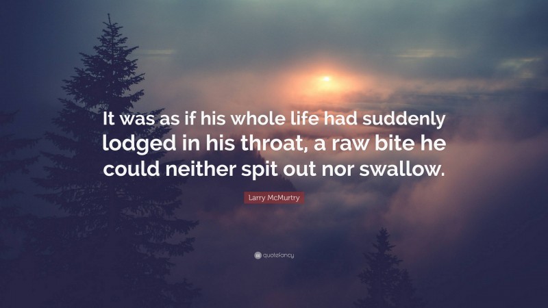 Larry McMurtry Quote: “It was as if his whole life had suddenly lodged in his throat, a raw bite he could neither spit out nor swallow.”