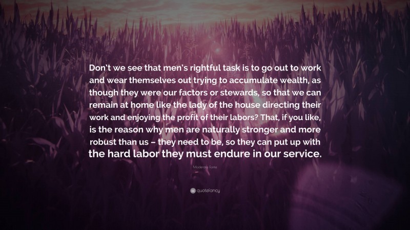 Moderata Fonte Quote: “Don’t we see that men’s rightful task is to go out to work and wear themselves out trying to accumulate wealth, as though they were our factors or stewards, so that we can remain at home like the lady of the house directing their work and enjoying the profit of their labors? That, if you like, is the reason why men are naturally stronger and more robust than us – they need to be, so they can put up with the hard labor they must endure in our service.”