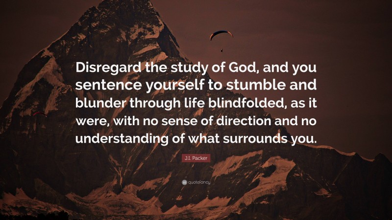 J.I. Packer Quote: “Disregard the study of God, and you sentence yourself to stumble and blunder through life blindfolded, as it were, with no sense of direction and no understanding of what surrounds you.”