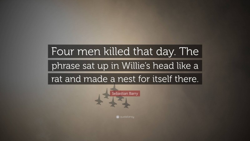 Sebastian Barry Quote: “Four men killed that day. The phrase sat up in Willie’s head like a rat and made a nest for itself there.”