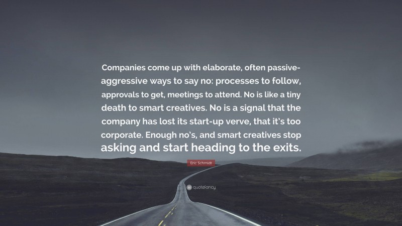 Eric Schmidt Quote: “Companies come up with elaborate, often passive-aggressive ways to say no: processes to follow, approvals to get, meetings to attend. No is like a tiny death to smart creatives. No is a signal that the company has lost its start-up verve, that it’s too corporate. Enough no’s, and smart creatives stop asking and start heading to the exits.”