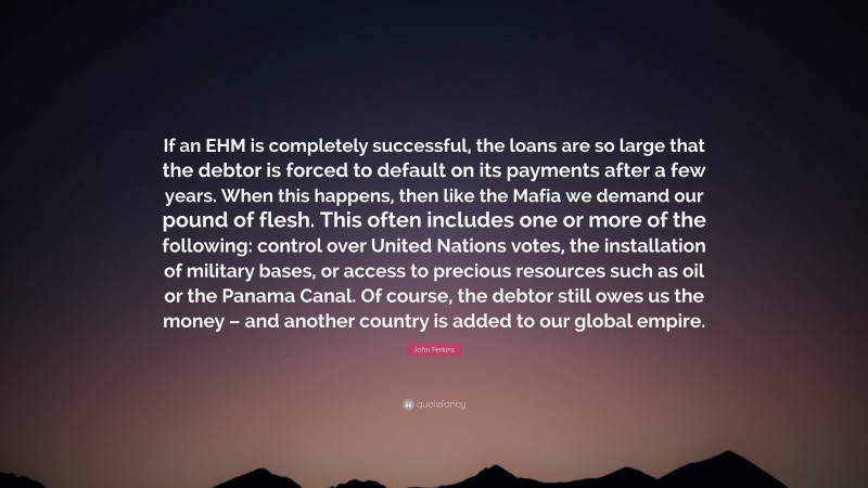 John Perkins Quote: “If an EHM is completely successful, the loans are so large that the debtor is forced to default on its payments after a few years. When this happens, then like the Mafia we demand our pound of flesh. This often includes one or more of the following: control over United Nations votes, the installation of military bases, or access to precious resources such as oil or the Panama Canal. Of course, the debtor still owes us the money – and another country is added to our global empire.”