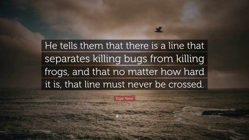 Etgar Keret Quote: “He tells them that there is a line that separates killing bugs from killing frogs, and that no matter how hard it is, that line must never be crossed.”