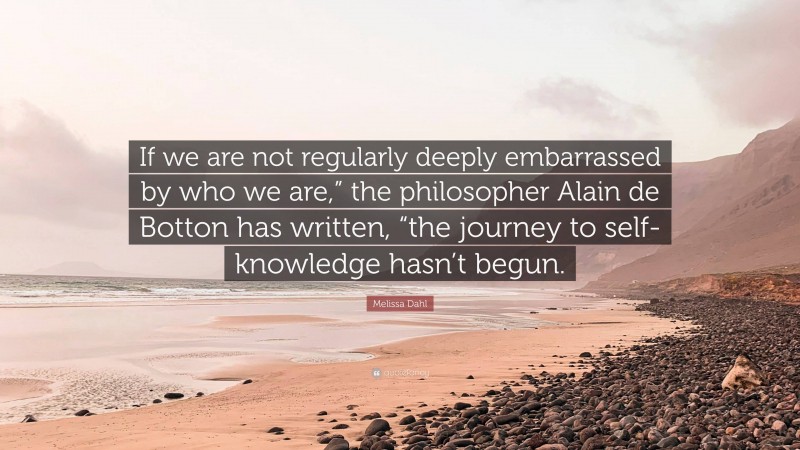 Melissa Dahl Quote: “If we are not regularly deeply embarrassed by who we are,” the philosopher Alain de Botton has written, “the journey to self-knowledge hasn’t begun.”