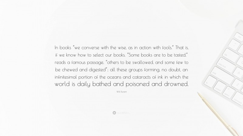 Will Durant Quote: “In books “we converse with the wise, as in action with fools.” That is, if we know how to select our books. “Some books are to be tasted,” reads a famous passage, “others to be swallowed, and some few to be chewed and digested”; all these groups forming, no doubt, an infinitesimal portion of the oceans and cataracts of ink in which the world is daily bathed and poisoned and drowned.”