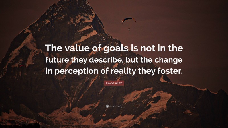 David Allen Quote: “The value of goals is not in the future they describe, but the change in perception of reality they foster.”