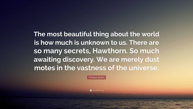 Chelsea Sedoti Quote: “The most beautiful thing about the world is how much is unknown to us. There are so many secrets, Hawthorn. So much awaiting discovery. We are merely dust motes in the vastness of the universe.”