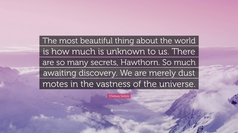 Chelsea Sedoti Quote: “The most beautiful thing about the world is how much is unknown to us. There are so many secrets, Hawthorn. So much awaiting discovery. We are merely dust motes in the vastness of the universe.”