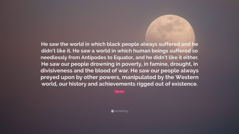 Ben Okri Quote: “He saw the world in which black people always suffered and he didn’t like it. He saw a world in which human beings suffered so needlessly from Antipodes to Equator, and he didn’t like it either. He saw our people drowning in poverty, in famine, drought, in divisiveness and the blood of war. He saw our people always preyed upon by other powers, manipulated by the Western world, our history and achievements rigged out of existence.”