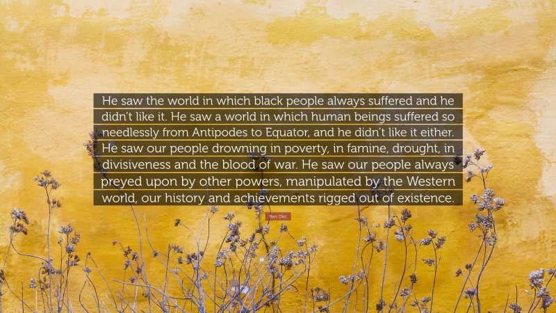 Ben Okri Quote: “He saw the world in which black people always suffered and he didn’t like it. He saw a world in which human beings suffered so needlessly from Antipodes to Equator, and he didn’t like it either. He saw our people drowning in poverty, in famine, drought, in divisiveness and the blood of war. He saw our people always preyed upon by other powers, manipulated by the Western world, our history and achievements rigged out of existence.”