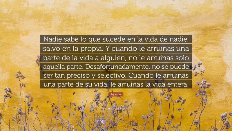 Jay Asher Quote: “Nadie sabe lo que sucede en la vida de nadie, salvo en la propia. Y cuando le arruinas una parte de la vida a alguien, no le arruinas solo aquella parte. Desafortunadamente, no se puede ser tan preciso y selectivo. Cuando le arruinas una parte de su vida, le arruinas la vida entera.”