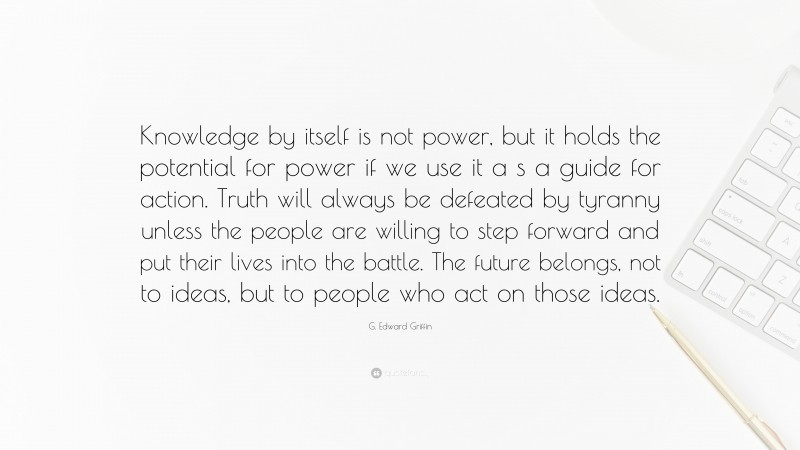 G. Edward Griffin Quote: “Knowledge by itself is not power, but it holds the potential for power if we use it a s a guide for action. Truth will always be defeated by tyranny unless the people are willing to step forward and put their lives into the battle. The future belongs, not to ideas, but to people who act on those ideas.”