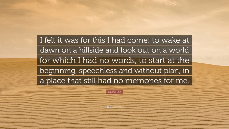 Laurie Lee Quote: “I felt it was for this I had come: to wake at dawn on a hillside and look out on a world for which I had no words, to start at the beginning, speechless and without plan, in a place that still had no memories for me.”