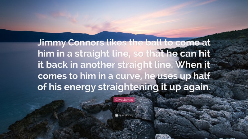 Clive James Quote: “Jimmy Connors likes the ball to come at him in a straight line, so that he can hit it back in another straight line. When it comes to him in a curve, he uses up half of his energy straightening it up again.”