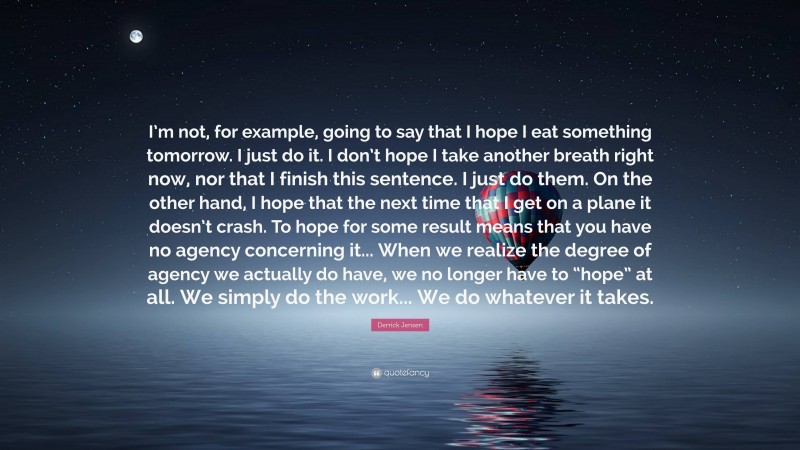 Derrick Jensen Quote: “I’m not, for example, going to say that I hope I eat something tomorrow. I just do it. I don’t hope I take another breath right now, nor that I finish this sentence. I just do them. On the other hand, I hope that the next time that I get on a plane it doesn’t crash. To hope for some result means that you have no agency concerning it... When we realize the degree of agency we actually do have, we no longer have to “hope” at all. We simply do the work... We do whatever it takes.”