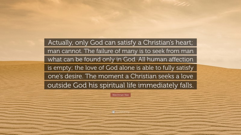 Watchman Nee Quote: “Actually, only God can satisfy a Christian’s heart; man cannot. The failure of many is to seek from man what can be found only in God. All human affection is empty; the love of God alone is able to fully satisfy one’s desire. The moment a Christian seeks a love outside God his spiritual life immediately falls.”