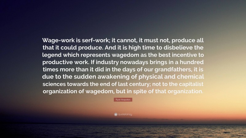 Pyotr Kropotkin Quote: “Wage-work is serf-work; it cannot, it must not, produce all that it could produce. And it is high time to disbelieve the legend which represents wagedom as the best incentive to productive work. If industry nowadays brings in a hundred times more than it did in the days of our grandfathers, it is due to the sudden awakening of physical and chemical sciences towards the end of last century; not to the capitalist organization of wagedom, but in spite of that organization.”