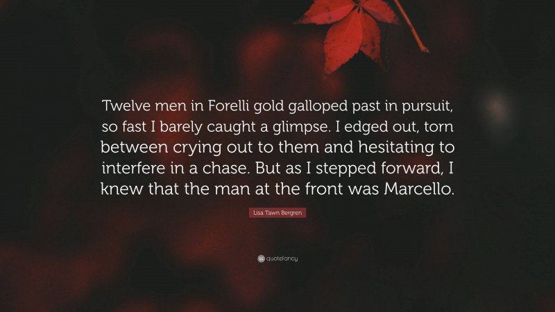 Lisa Tawn Bergren Quote: “Twelve men in Forelli gold galloped past in pursuit, so fast I barely caught a glimpse. I edged out, torn between crying out to them and hesitating to interfere in a chase. But as I stepped forward, I knew that the man at the front was Marcello.”