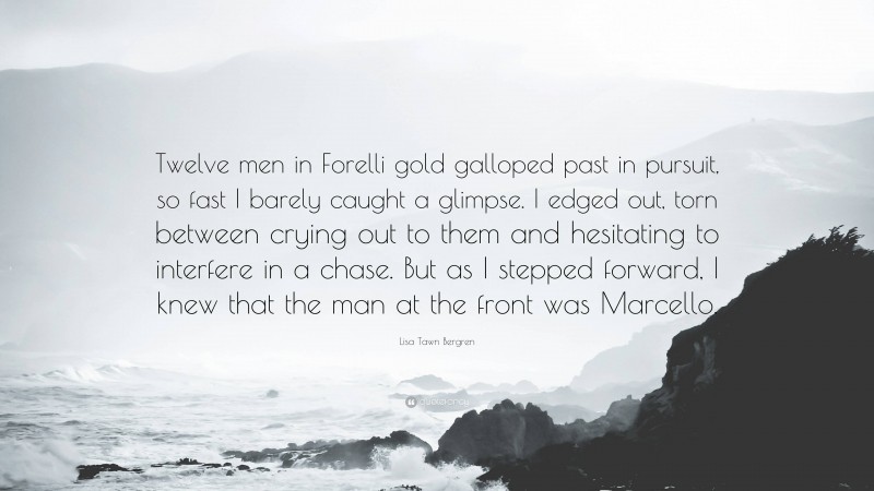 Lisa Tawn Bergren Quote: “Twelve men in Forelli gold galloped past in pursuit, so fast I barely caught a glimpse. I edged out, torn between crying out to them and hesitating to interfere in a chase. But as I stepped forward, I knew that the man at the front was Marcello.”