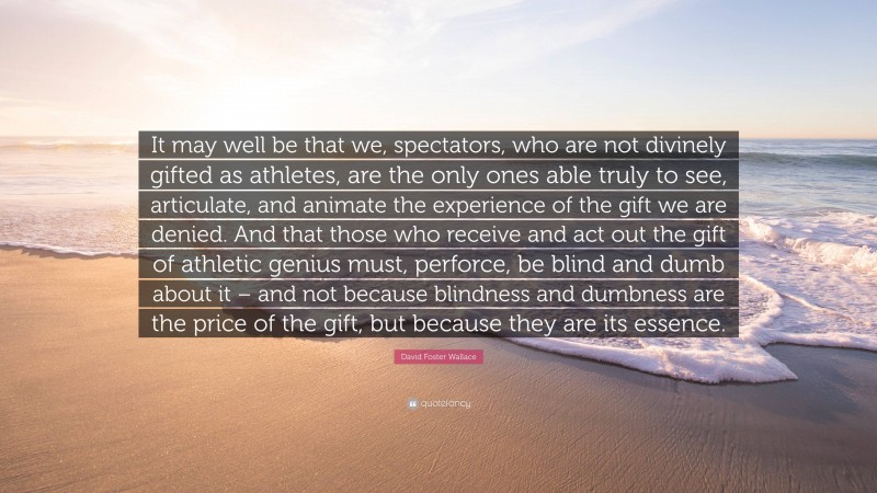 David Foster Wallace Quote: “It may well be that we, spectators, who are not divinely gifted as athletes, are the only ones able truly to see, articulate, and animate the experience of the gift we are denied. And that those who receive and act out the gift of athletic genius must, perforce, be blind and dumb about it – and not because blindness and dumbness are the price of the gift, but because they are its essence.”