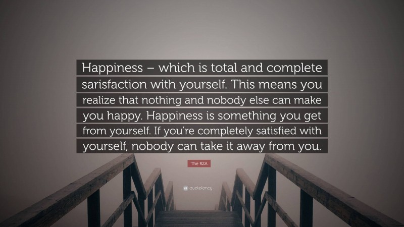 The RZA Quote: “Happiness – which is total and complete sarisfaction with yourself. This means you realize that nothing and nobody else can make you happy. Happiness is something you get from yourself. If you’re completely satisfied with yourself, nobody can take it away from you.”
