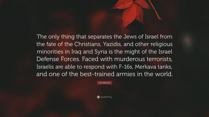 Jay Sekulow Quote: “The only thing that separates the Jews of Israel from the fate of the Christians, Yazidis, and other religious minorities in Iraq and Syria is the might of the Israel Defense Forces. Faced with murderous terrorists, Israelis are able to respond with F-16s, Merkava tanks, and one of the best-trained armies in the world.”