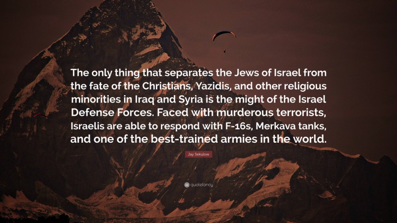 Jay Sekulow Quote: “The only thing that separates the Jews of Israel from the fate of the Christians, Yazidis, and other religious minorities in Iraq and Syria is the might of the Israel Defense Forces. Faced with murderous terrorists, Israelis are able to respond with F-16s, Merkava tanks, and one of the best-trained armies in the world.”