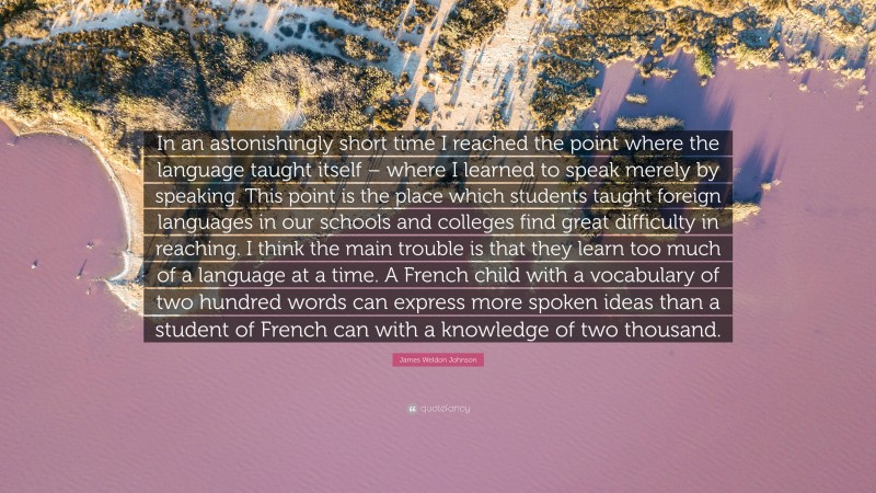 James Weldon Johnson Quote: “In an astonishingly short time I reached the point where the language taught itself – where I learned to speak merely by speaking. This point is the place which students taught foreign languages in our schools and colleges find great difficulty in reaching. I think the main trouble is that they learn too much of a language at a time. A French child with a vocabulary of two hundred words can express more spoken ideas than a student of French can with a knowledge of two thousand.”