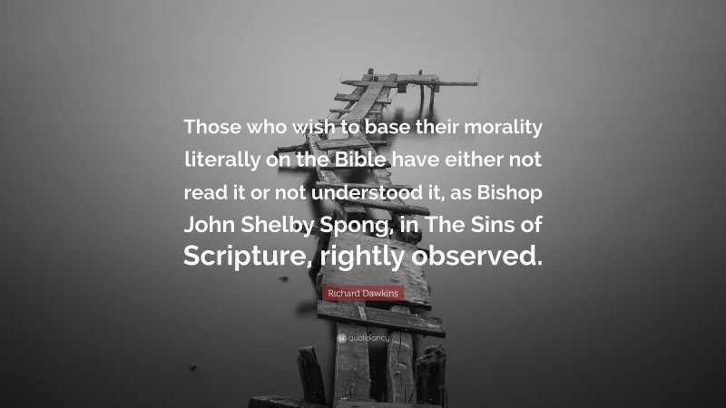 Richard Dawkins Quote: “Those who wish to base their morality literally on the Bible have either not read it or not understood it, as Bishop John Shelby Spong, in The Sins of Scripture, rightly observed.”
