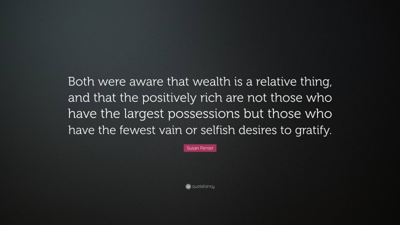 Susan Ferrier Quote: “Both were aware that wealth is a relative thing, and that the positively rich are not those who have the largest possessions but those who have the fewest vain or selfish desires to gratify.”