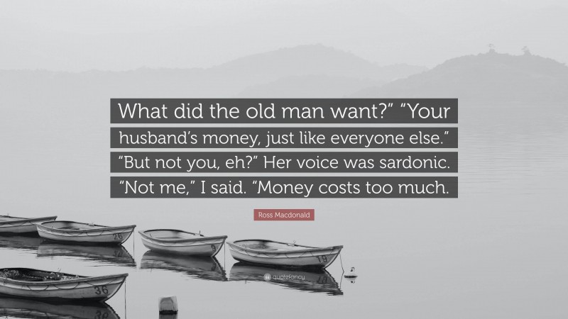 Ross Macdonald Quote: “What did the old man want?” “Your husband’s money, just like everyone else.” “But not you, eh?” Her voice was sardonic. “Not me,” I said. “Money costs too much.”