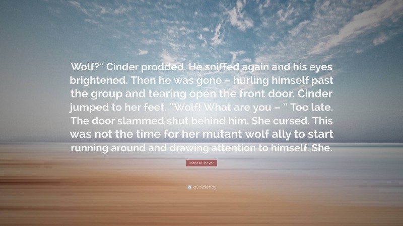 Marissa Meyer Quote: “Wolf?” Cinder prodded. He sniffed again and his eyes brightened. Then he was gone – hurling himself past the group and tearing open the front door. Cinder jumped to her feet. “Wolf! What are you – ” Too late. The door slammed shut behind him. She cursed. This was not the time for her mutant wolf ally to start running around and drawing attention to himself. She.”