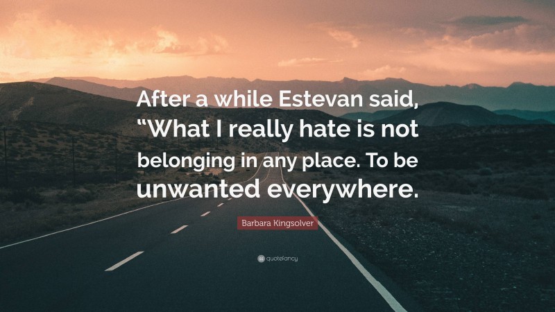 Barbara Kingsolver Quote: “After a while Estevan said, “What I really hate is not belonging in any place. To be unwanted everywhere.”