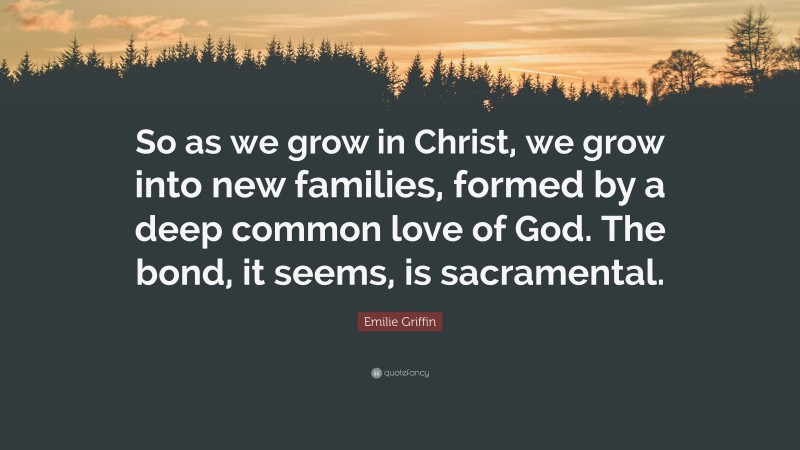 Emilie Griffin Quote: “So as we grow in Christ, we grow into new families, formed by a deep common love of God. The bond, it seems, is sacramental.”