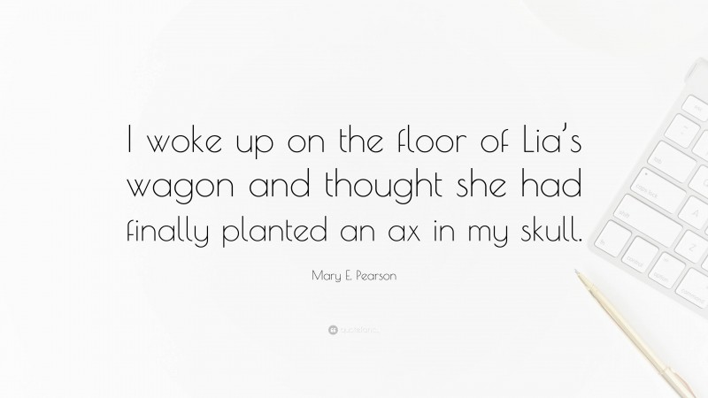 Mary E. Pearson Quote: “I woke up on the floor of Lia’s wagon and thought she had finally planted an ax in my skull.”