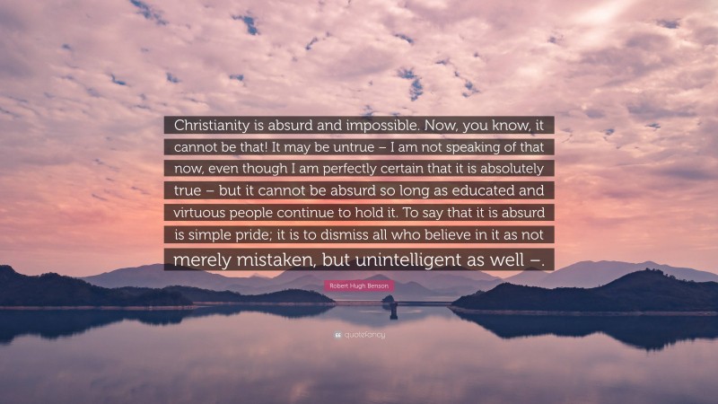 Robert Hugh Benson Quote: “Christianity is absurd and impossible. Now, you know, it cannot be that! It may be untrue – I am not speaking of that now, even though I am perfectly certain that it is absolutely true – but it cannot be absurd so long as educated and virtuous people continue to hold it. To say that it is absurd is simple pride; it is to dismiss all who believe in it as not merely mistaken, but unintelligent as well –.”