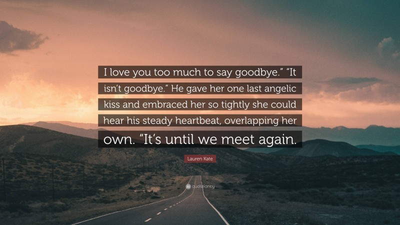 Lauren Kate Quote: “I love you too much to say goodbye.” “It isn’t goodbye.” He gave her one last angelic kiss and embraced her so tightly she could hear his steady heartbeat, overlapping her own. “It’s until we meet again.”