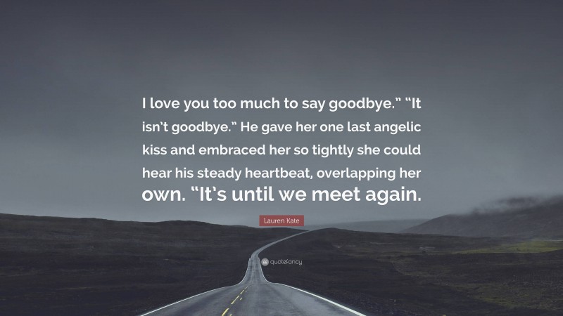 Lauren Kate Quote: “I love you too much to say goodbye.” “It isn’t goodbye.” He gave her one last angelic kiss and embraced her so tightly she could hear his steady heartbeat, overlapping her own. “It’s until we meet again.”