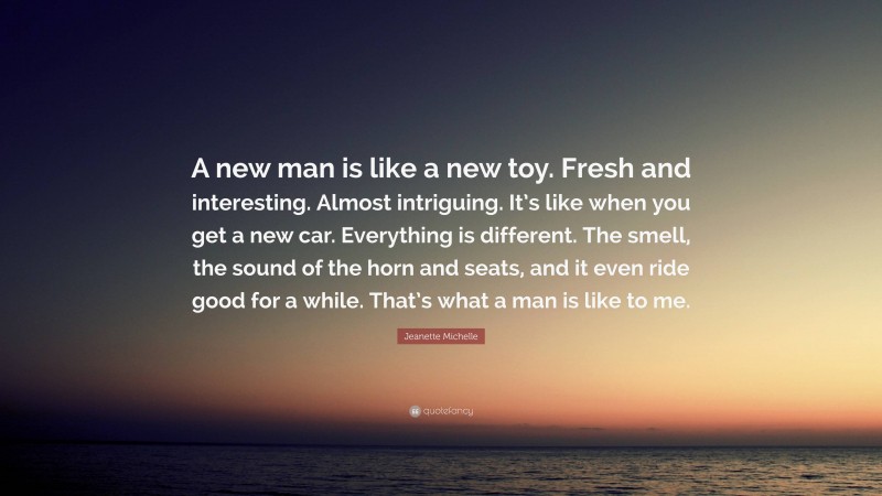 Jeanette Michelle Quote: “A new man is like a new toy. Fresh and interesting. Almost intriguing. It’s like when you get a new car. Everything is different. The smell, the sound of the horn and seats, and it even ride good for a while. That’s what a man is like to me.”