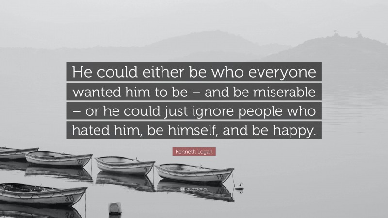 Kenneth Logan Quote: “He could either be who everyone wanted him to be – and be miserable – or he could just ignore people who hated him, be himself, and be happy.”