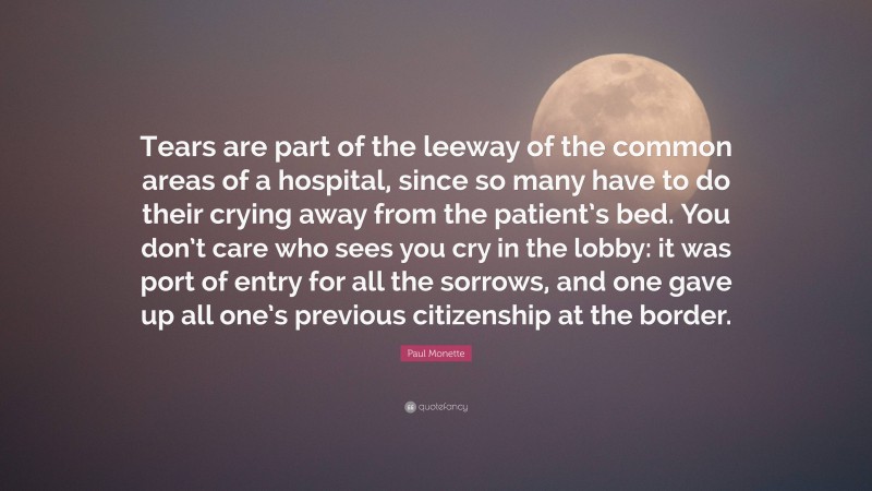 Paul Monette Quote: “Tears are part of the leeway of the common areas of a hospital, since so many have to do their crying away from the patient’s bed. You don’t care who sees you cry in the lobby: it was port of entry for all the sorrows, and one gave up all one’s previous citizenship at the border.”
