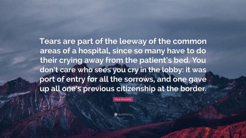 Paul Monette Quote: “Tears are part of the leeway of the common areas of a hospital, since so many have to do their crying away from the patient’s bed. You don’t care who sees you cry in the lobby: it was port of entry for all the sorrows, and one gave up all one’s previous citizenship at the border.”