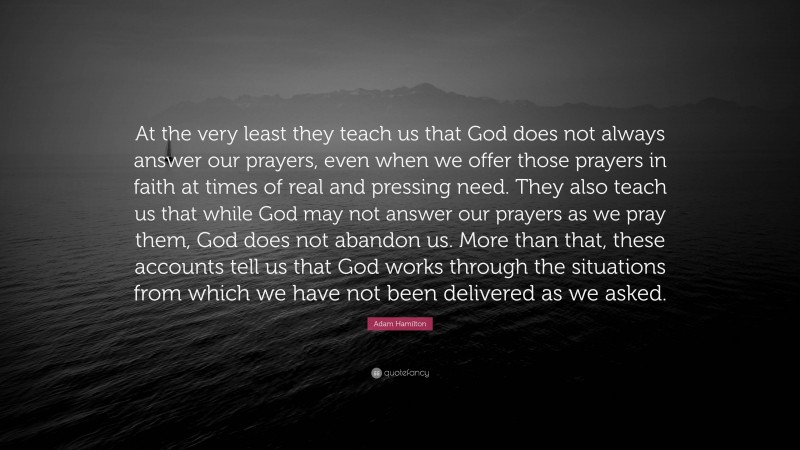 Adam Hamilton Quote: “At the very least they teach us that God does not always answer our prayers, even when we offer those prayers in faith at times of real and pressing need. They also teach us that while God may not answer our prayers as we pray them, God does not abandon us. More than that, these accounts tell us that God works through the situations from which we have not been delivered as we asked.”