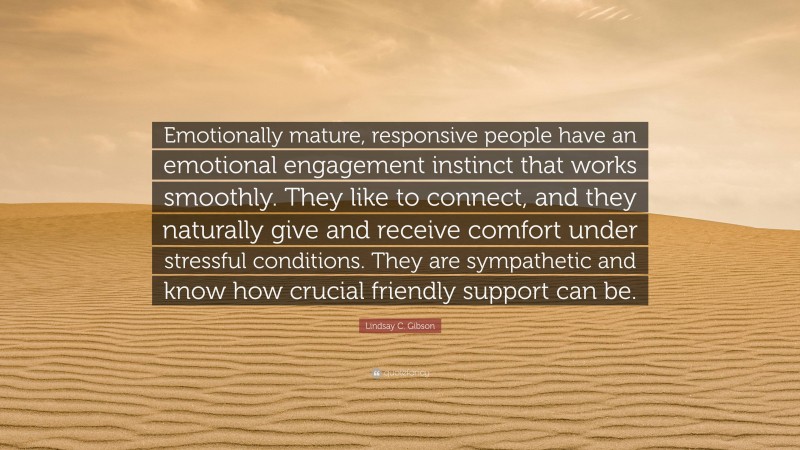 Lindsay C. Gibson Quote: “Emotionally mature, responsive people have an emotional engagement instinct that works smoothly. They like to connect, and they naturally give and receive comfort under stressful conditions. They are sympathetic and know how crucial friendly support can be.”